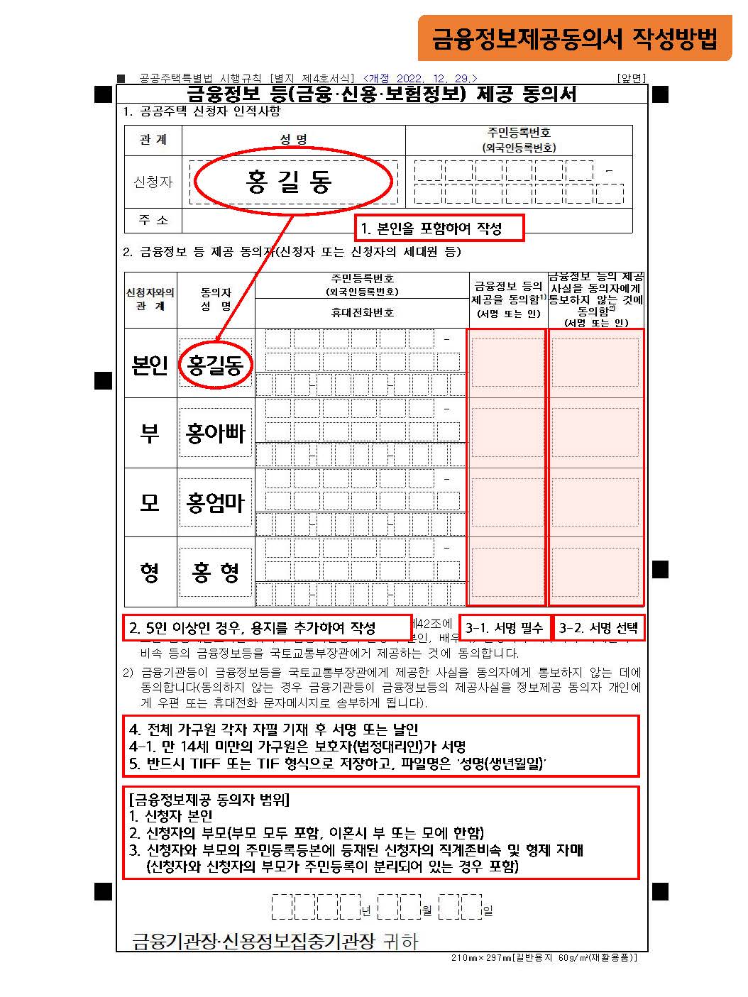 금융정보제공동의서 작성방법 1. 본인을 포함하여 작성 2. 5인 이상인 경우, 용지를 추가하여 작성 3-1.서명 필수 3-2. 서명 선택 4. 전체 가구원 각자 자필 기재 후 서명 또는 날인 4-1. 만 14세 미만의 가구원은 보호자(법정대리인)가 서명 5. 반드시 TIFF 또는 TIF 형식으로 저장하고, 파일명은 '성명(생년월일)' [금융정보제공 동의자 범위] 1. 신청자 본인 2. 신청자의 부모(부모 모두 포함, 이혼 시 부 또는 모에 한함) 3. 신청자와 부모의 주민등록등본에 등재된 신청자의 직계존비속 및 형제 자매 (신청자와 신청자의 부모가 주민등록이 분리되어 있는 경우 포함)