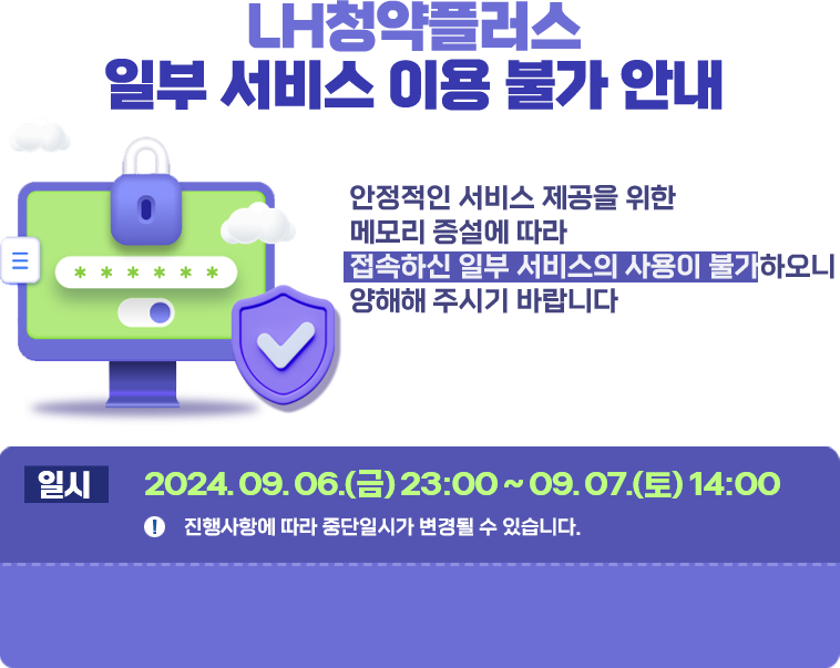 LH청약플러스 일부서비스 이용 불가안내 안정적인 서비스 제공을 위한 메모리 증설에 따라 접속하신 일부 서비스의 사용이 불가하오니 양해해 주시기 바랍니다.  일시: 2024년 9월6일 금요일 23시부터 9월 7일 토요일 14시까지. <참조> 진행사항에 따라 중단일시가 변경될 수 있습니다.