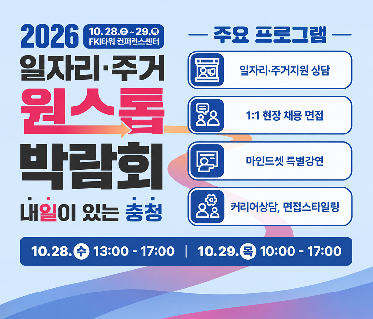 2026 일자리, 주거 원스톱 박랍회 안내
일시 : 2026. 10. 28.(수) ~ 2026. 10. 29(목)
장소 : FKI타워 컨퍼런스 센터
주요프로그램 : 일자리·주거지원 상담, 1:1현장 채용 면접, 마인드셋 특별강연, 커리어상담, 면접스타일링