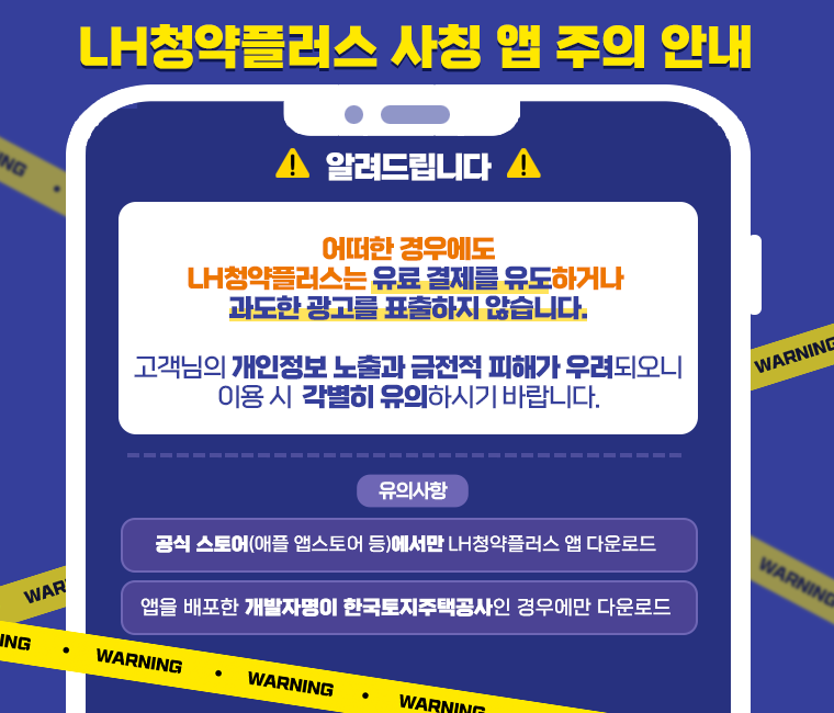 LH청약플러스 사칭 앱 주의 안내
어떠한 경우에도 LH청약플러스는 유료 결제를 유도하거나 과도한 광고를 표출하지 않습니다.
고객님의 개인정보 노출과 금전적 피해가 우려되오니 이용 시 각별히 유의하시기 바랍니다.
유의사항
공식 스토어(애플 앱스토어 등)에서만 LH청약플러스 앱 다운로드
앱을 배포한 개발자명이 한국토지주택공사인 경우에만 다운로드