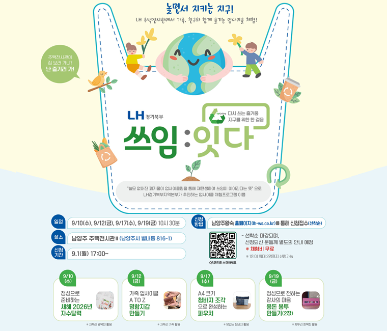 LH 주택전시관 문화행사 안내
일정 : 9월 10일(수) 정성으로 준비하는 새해 2026년 자수달력, 9월 12일(금) 가죽 업사이클 A TO Z 명함지갑 만들기, 9월 17일(수) A4크기 청바지 조각으로 완성하는 파우치, 9월 19일(금) 정상으로 전하는 감사의 마음 용돈 봉투 만들기
장소 : 남양주 주택전시관Ⅱ(남양주시 별내동 816-1)
신청기간 : 9월 1일(월) 17:00 ~
신청방법 : 남양주왕숙 홈페이지(lh-ws.co.kr)를 통해 신청접수(선착순)
※ 선착순 마감되며, 선정되신 분들께 별도의 안내 예정
※ 체험비 무료
※ 1인이 최대 2명까지 신청가능