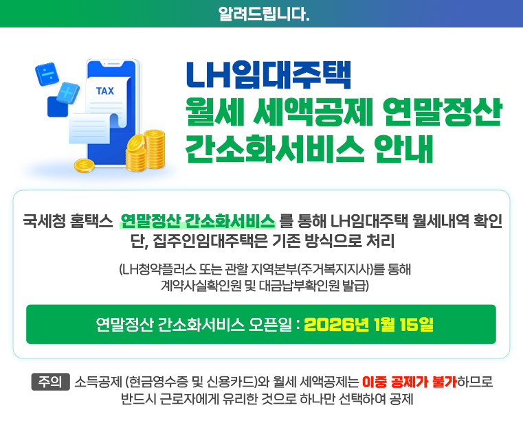 월세 세액공제 「연말정산 간소화서비스」안내
 ▶  국세청 홈택스 「연말정산 간소화서비스」를 통해 월세내역 확인
단, 집주인임대주택은 기존 방식으로 처리
(LH 청약플러스 또는 관할 지역본부(주거복지지사)를 통해 계약사실확인원 및 대금납부확인원 발급)
 * 연말정산 간소화서비스 오픈일 : 2026년 1월 15일 
【주의】 소득공제(현금영수증 및 신용카드)와 월세 세액공제는 이중 공제가 불가하므로 반드시 근로자에게 유리한 것으로 하나만 선택하여 공제