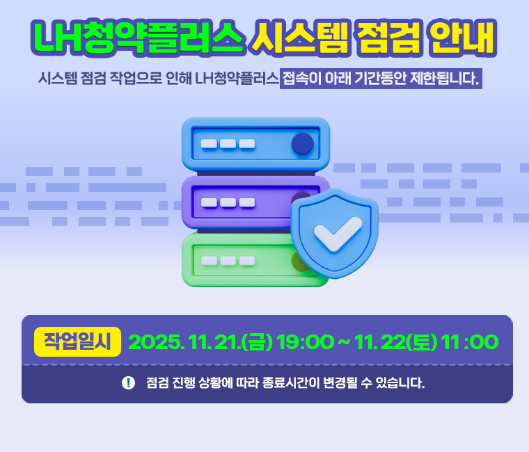 시스템 점검 작업으로 인해 LH청약플러스 접속이 아래 기간동안 제한됩니다.
작업일시 : 2025.11.21.(금) 19:00 ~ 2025.11.22(토) 11:00
※ 점검 진행 상황에 따라 종료시간이 변경될 수 있습니다.