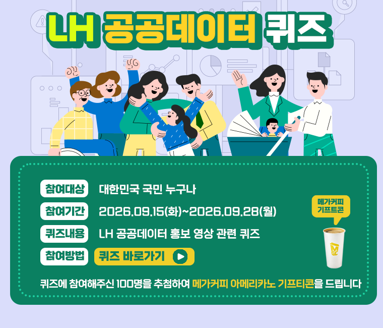 참여대상 : 대한민국 국민 누구나
참여기간 : 2026.09.15(화) ~ 2026.09.28(월)
퀴즈내용 : LH 공공데이터 홍보 영상 관련 퀴즈
참여방법 : 퀴즈바로가기 링크 클릭
※ 퀴즈에 참여해주신 100명을 추첨하여 메가커피 아메리카노 기프티콘을 드립니다.